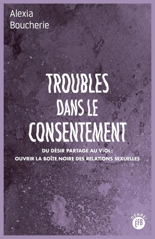 Troubles dans le consentement: Du désir partagé au viol : ouvrir la boîte noire des relations sexuelles